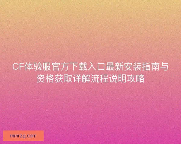 CF体验服官方下载入口最新安装指南与资格获取详解流程说明攻略