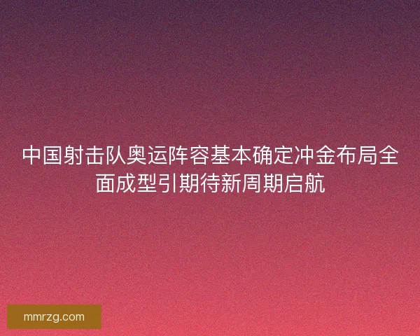 中国射击队奥运阵容基本确定冲金布局全面成型引期待新周期启航